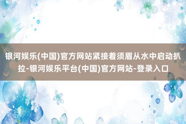 银河娱乐(中国)官方网站紧接着须眉从水中启动扒拉-银河娱乐平台(中国)官方网站-登录入口