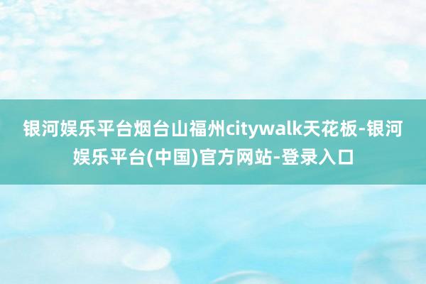 银河娱乐平台烟台山福州citywalk天花板-银河娱乐平台(中国)官方网站-登录入口