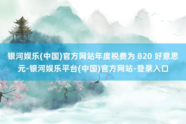 银河娱乐(中国)官方网站年度税费为 820 好意思元-银河娱乐平台(中国)官方网站-登录入口