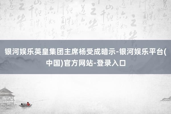 银河娱乐英皇集团主席杨受成暗示-银河娱乐平台(中国)官方网站-登录入口