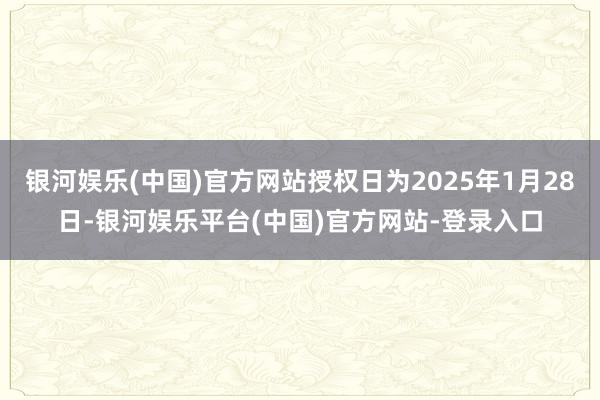 银河娱乐(中国)官方网站授权日为2025年1月28日-银河娱乐平台(中国)官方网站-登录入口