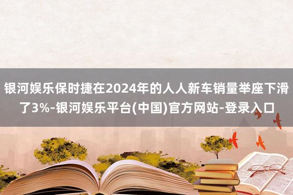 银河娱乐保时捷在2024年的人人新车销量举座下滑了3%-银河娱乐平台(中国)官方网站-登录入口