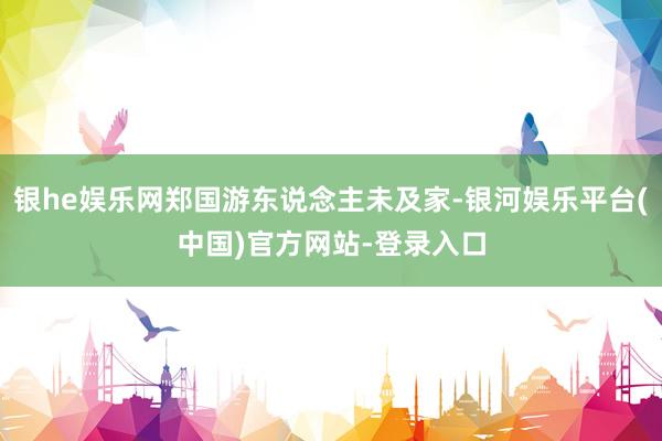银he娱乐网郑国游东说念主未及家-银河娱乐平台(中国)官方网站-登录入口