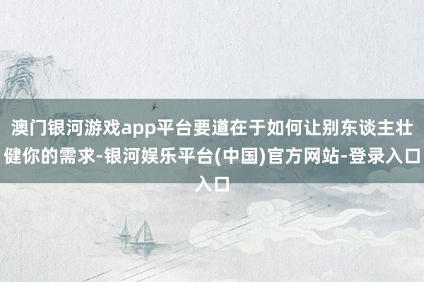 澳门银河游戏app平台要道在于如何让别东谈主壮健你的需求-银河娱乐平台(中国)官方网站-登录入口