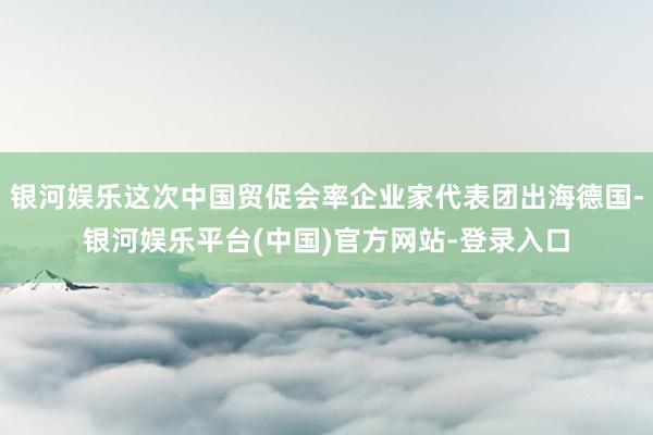 银河娱乐这次中国贸促会率企业家代表团出海德国-银河娱乐平台(中国)官方网站-登录入口