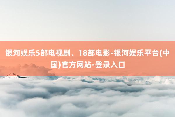 银河娱乐5部电视剧、18部电影-银河娱乐平台(中国)官方网站-登录入口