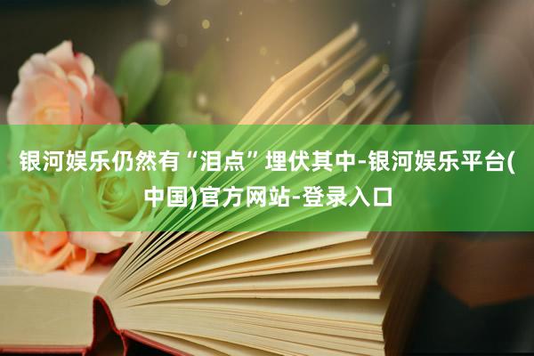 银河娱乐仍然有“泪点”埋伏其中-银河娱乐平台(中国)官方网站-登录入口