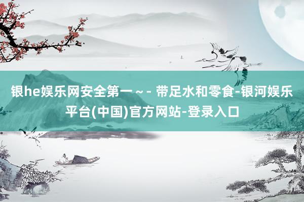 银he娱乐网安全第一～- 带足水和零食-银河娱乐平台(中国)官方网站-登录入口