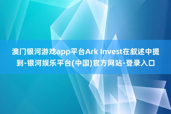 澳门银河游戏app平台Ark Invest在叙述中提到-银河娱乐平台(中国)官方网站-登录入口