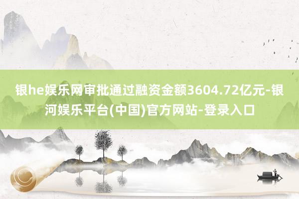 银he娱乐网审批通过融资金额3604.72亿元-银河娱乐平台(中国)官方网站-登录入口