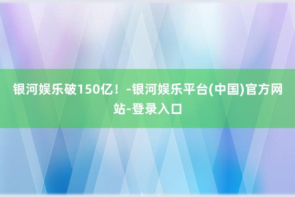 银河娱乐破150亿！-银河娱乐平台(中国)官方网站-登录入口