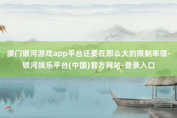 澳门银河游戏app平台还要在那么大的限制率领-银河娱乐平台(中国)官方网站-登录入口