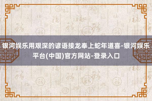 银河娱乐用艰深的谚语接龙奉上蛇年道喜-银河娱乐平台(中国)官方网站-登录入口