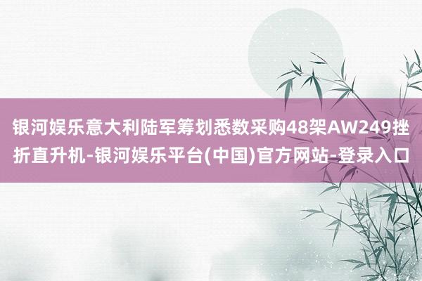 银河娱乐意大利陆军筹划悉数采购48架AW249挫折直升机-银河娱乐平台(中国)官方网站-登录入口
