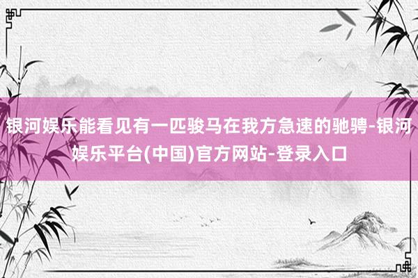 银河娱乐能看见有一匹骏马在我方急速的驰骋-银河娱乐平台(中国)官方网站-登录入口