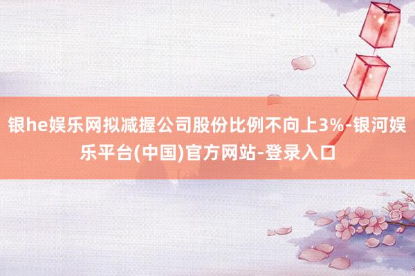 银he娱乐网拟减握公司股份比例不向上3%-银河娱乐平台(中国)官方网站-登录入口