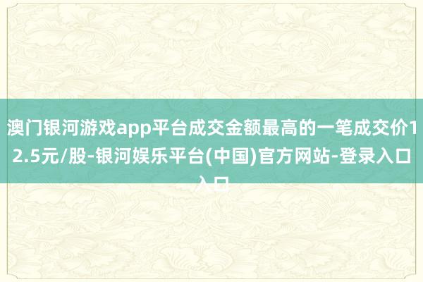 澳门银河游戏app平台成交金额最高的一笔成交价12.5元/股-银河娱乐平台(中国)官方网站-登录入口
