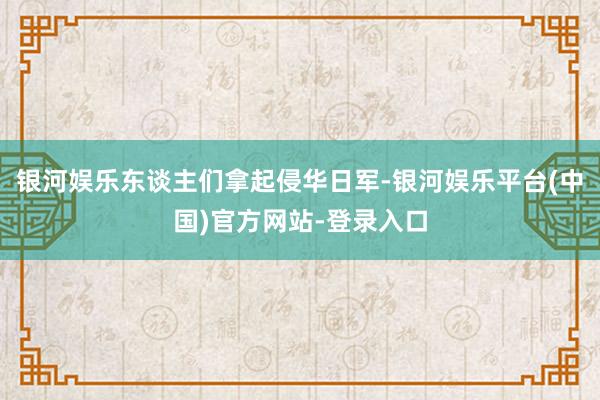 银河娱乐东谈主们拿起侵华日军-银河娱乐平台(中国)官方网站-登录入口
