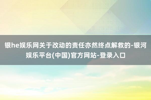 银he娱乐网关于改动的责任亦然终点解救的-银河娱乐平台(中国)官方网站-登录入口