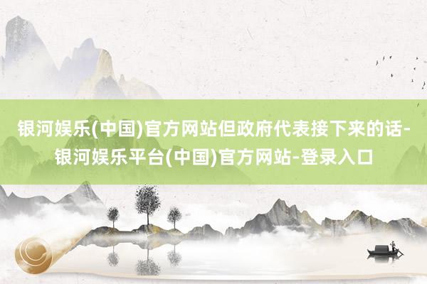 银河娱乐(中国)官方网站但政府代表接下来的话-银河娱乐平台(中国)官方网站-登录入口