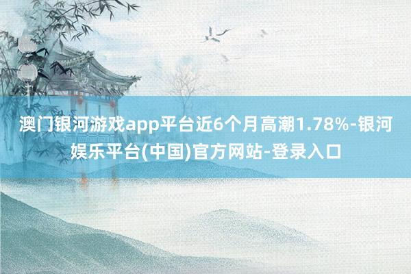 澳门银河游戏app平台近6个月高潮1.78%-银河娱乐平台(中国)官方网站-登录入口