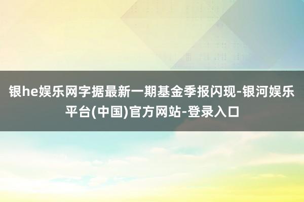 银he娱乐网字据最新一期基金季报闪现-银河娱乐平台(中国)官方网站-登录入口