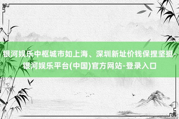 银河娱乐中枢城市如上海、深圳新址价钱保捏坚挺-银河娱乐平台(中国)官方网站-登录入口