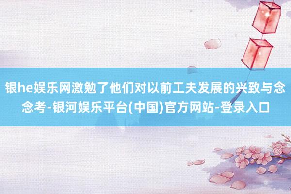 银he娱乐网激勉了他们对以前工夫发展的兴致与念念考-银河娱乐平台(中国)官方网站-登录入口