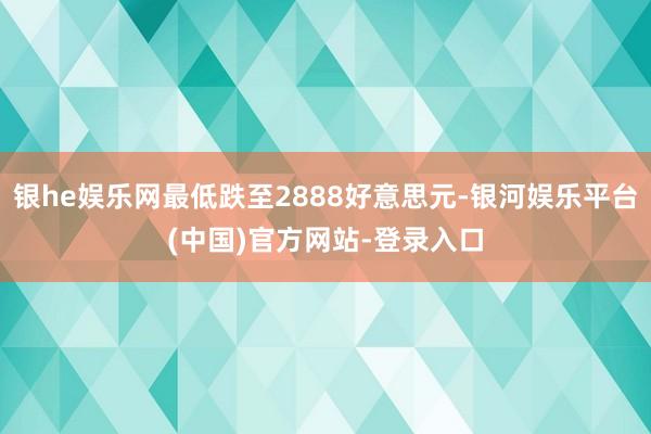 银he娱乐网最低跌至2888好意思元-银河娱乐平台(中国)官方网站-登录入口