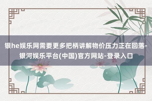 银he娱乐网需要更多把柄讲解物价压力正在回落-银河娱乐平台(中国)官方网站-登录入口