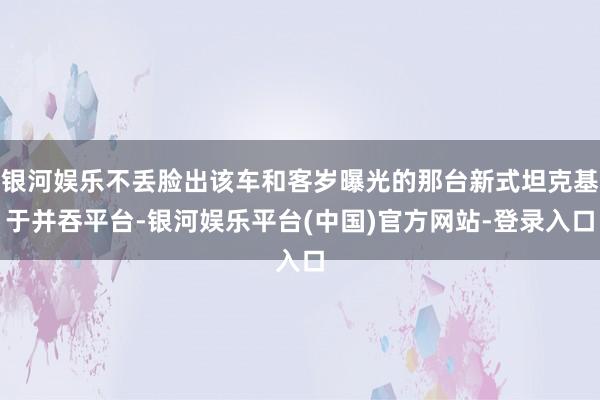 银河娱乐不丢脸出该车和客岁曝光的那台新式坦克基于并吞平台-银河娱乐平台(中国)官方网站-登录入口