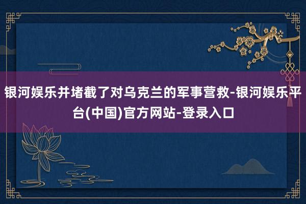 银河娱乐并堵截了对乌克兰的军事营救-银河娱乐平台(中国)官方网站-登录入口