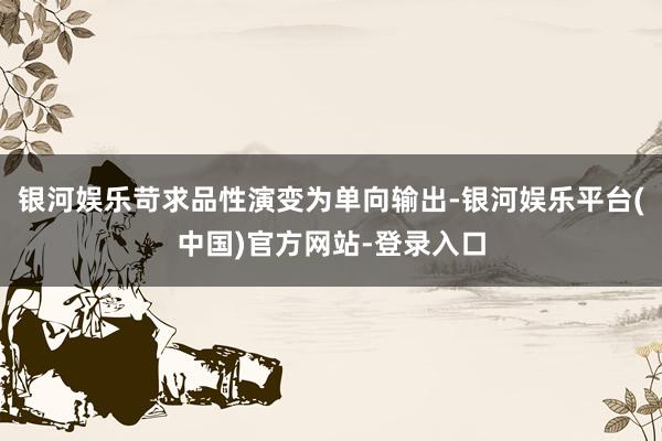 银河娱乐苛求品性演变为单向输出-银河娱乐平台(中国)官方网站-登录入口