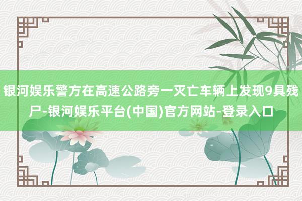 银河娱乐警方在高速公路旁一灭亡车辆上发现9具残尸-银河娱乐平台(中国)官方网站-登录入口