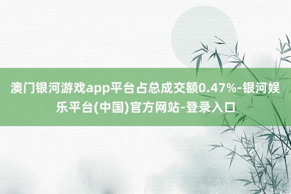澳门银河游戏app平台占总成交额0.47%-银河娱乐平台(中国)官方网站-登录入口