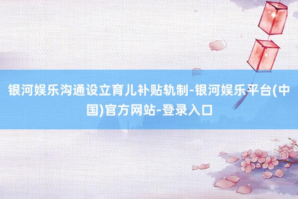 银河娱乐沟通设立育儿补贴轨制-银河娱乐平台(中国)官方网站-登录入口