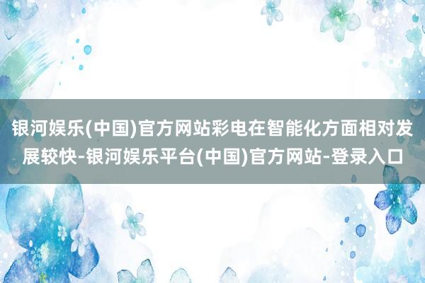 银河娱乐(中国)官方网站彩电在智能化方面相对发展较快-银河娱乐平台(中国)官方网站-登录入口
