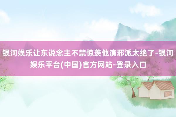 银河娱乐让东说念主不禁惊羡他演邪派太绝了-银河娱乐平台(中国)官方网站-登录入口