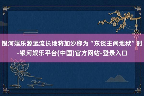 银河娱乐源远流长地将加沙称为“东谈主间地狱”时-银河娱乐平台(中国)官方网站-登录入口