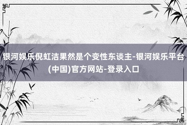银河娱乐倪虹洁果然是个变性东谈主-银河娱乐平台(中国)官方网站-登录入口