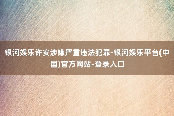 银河娱乐许安涉嫌严重违法犯罪-银河娱乐平台(中国)官方网站-登录入口