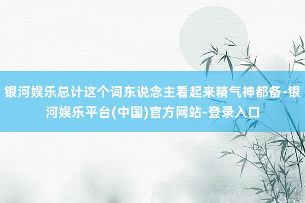 银河娱乐总计这个词东说念主看起来精气神都备-银河娱乐平台(中国)官方网站-登录入口