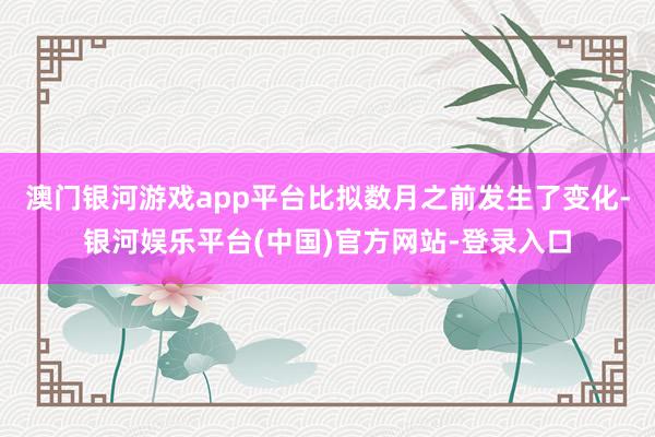 澳门银河游戏app平台比拟数月之前发生了变化-银河娱乐平台(中国)官方网站-登录入口
