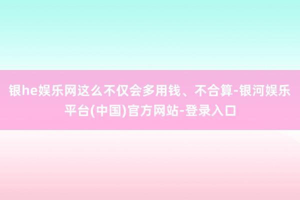 银he娱乐网这么不仅会多用钱、不合算-银河娱乐平台(中国)官方网站-登录入口