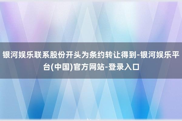 银河娱乐联系股份开头为条约转让得到-银河娱乐平台(中国)官方网站-登录入口