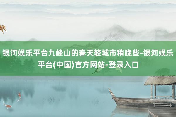 银河娱乐平台九峰山的春天较城市稍晚些-银河娱乐平台(中国)官方网站-登录入口