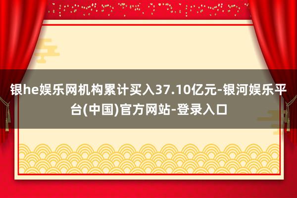 银he娱乐网机构累计买入37.10亿元-银河娱乐平台(中国)官方网站-登录入口