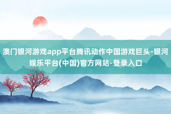 澳门银河游戏app平台腾讯动作中国游戏巨头-银河娱乐平台(中国)官方网站-登录入口