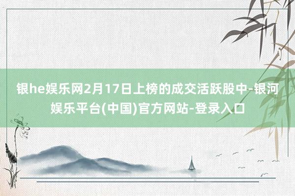 银he娱乐网　　2月17日上榜的成交活跃股中-银河娱乐平台(中国)官方网站-登录入口
