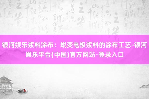 银河娱乐浆料涂布：蜕变电极浆料的涂布工艺-银河娱乐平台(中国)官方网站-登录入口